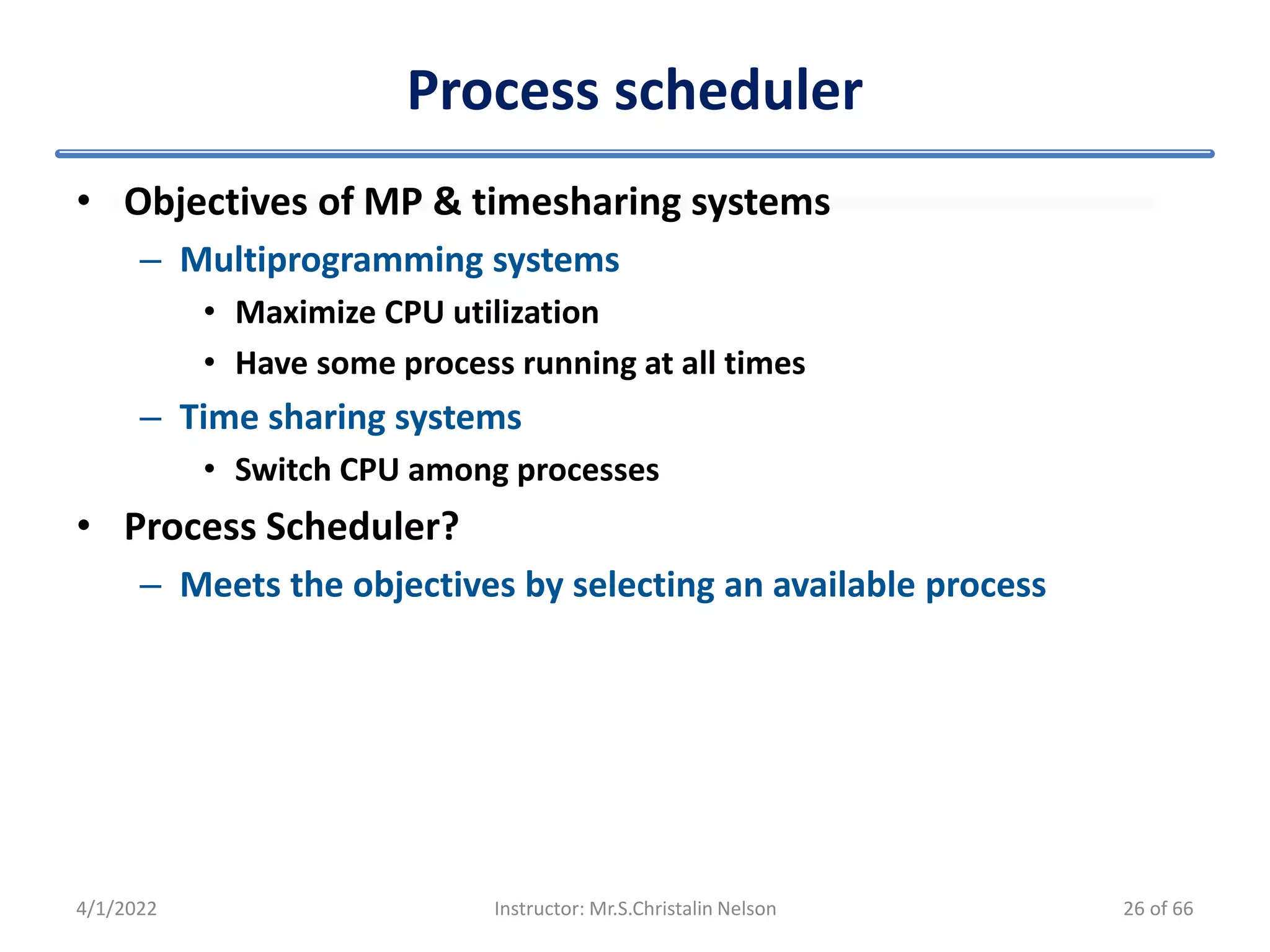 Process scheduler
• Objectives of MP & timesharing systems
– Multiprogramming systems
• Maximize CPU utilization
• Have some process running at all times
– Time sharing systems
• Switch CPU among processes
• Process Scheduler?
– Meets the objectives by selecting an available process
4/1/2022 Instructor: Mr.S.Christalin Nelson 26 of 66
 