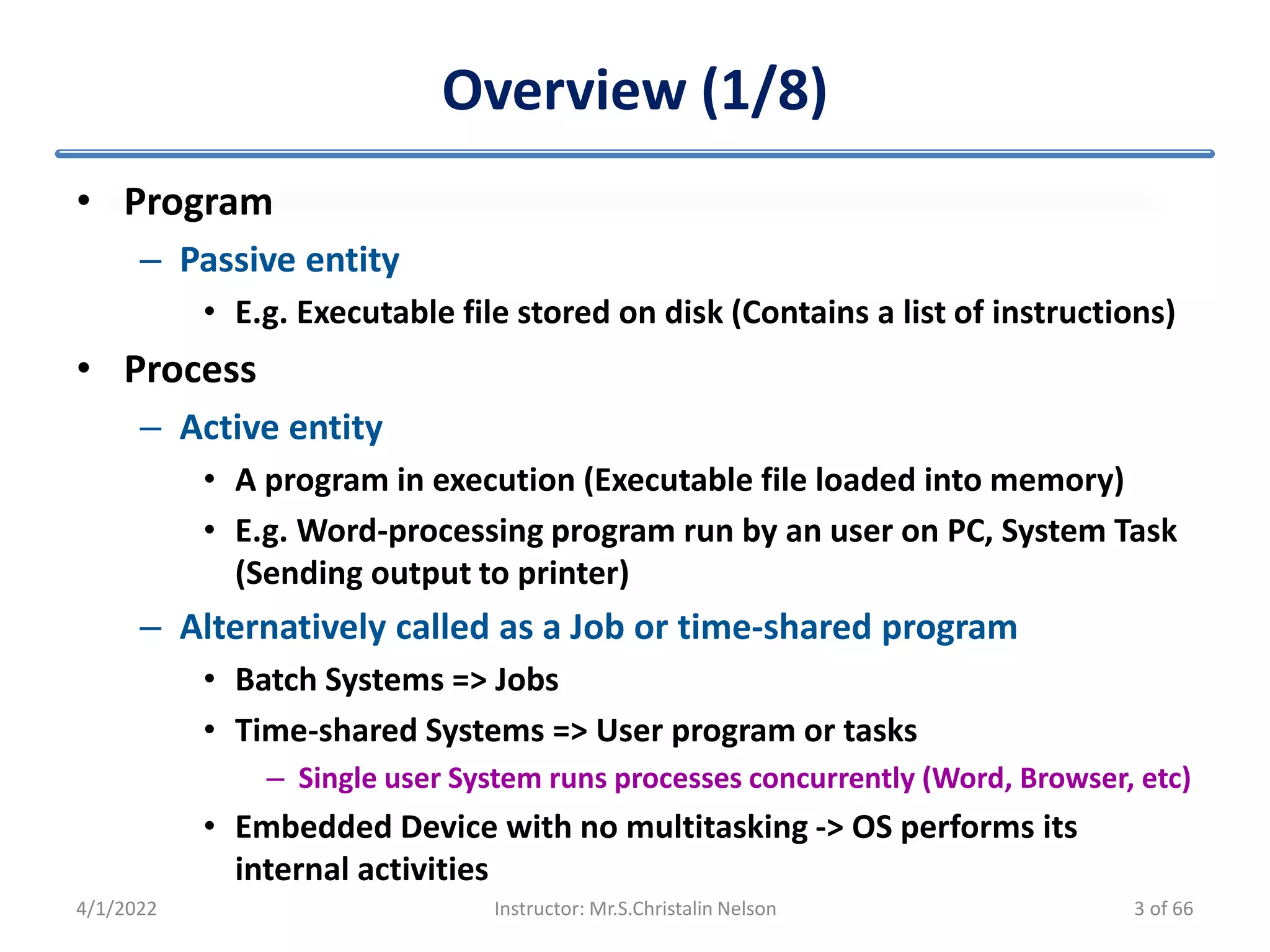 Overview (1/8)
• Program
– Passive entity
• E.g. Executable file stored on disk (Contains a list of instructions)
• Process
– Active entity
• A program in execution (Executable file loaded into memory)
• E.g. Word-processing program run by an user on PC, System Task
(Sending output to printer)
– Alternatively called as a Job or time-shared program
• Batch Systems => Jobs
• Time-shared Systems => User program or tasks
– Single user System runs processes concurrently (Word, Browser, etc)
• Embedded Device with no multitasking -> OS performs its
internal activities
4/1/2022 Instructor: Mr.S.Christalin Nelson 3 of 66
 