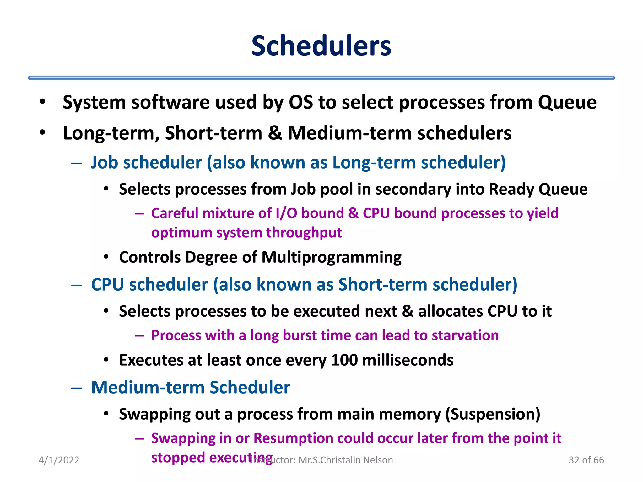 Schedulers
• System software used by OS to select processes from Queue
• Long-term, Short-term & Medium-term schedulers
– Job scheduler (also known as Long-term scheduler)
• Selects processes from Job pool in secondary into Ready Queue
– Careful mixture of I/O bound & CPU bound processes to yield
optimum system throughput
• Controls Degree of Multiprogramming
– CPU scheduler (also known as Short-term scheduler)
• Selects processes to be executed next & allocates CPU to it
– Process with a long burst time can lead to starvation
• Executes at least once every 100 milliseconds
– Medium-term Scheduler
• Swapping out a process from main memory (Suspension)
– Swapping in or Resumption could occur later from the point it
stopped executing
4/1/2022 Instructor: Mr.S.Christalin Nelson 32 of 66
 