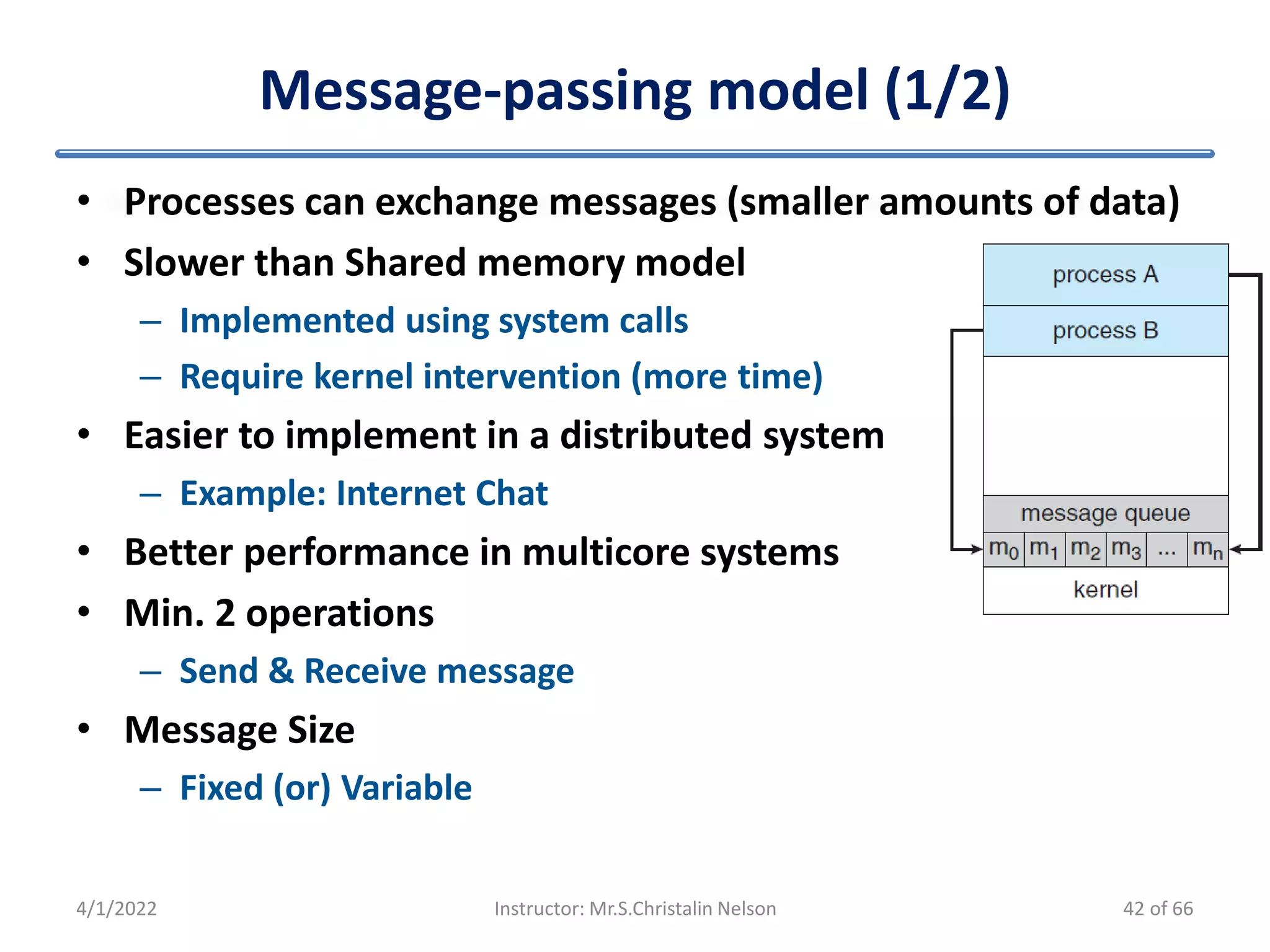 Message-passing model (1/2)
4/1/2022 Instructor: Mr.S.Christalin Nelson
• Processes can exchange messages (smaller amounts of data)
• Slower than Shared memory model
– Implemented using system calls
– Require kernel intervention (more time)
• Easier to implement in a distributed system
– Example: Internet Chat
• Better performance in multicore systems
• Min. 2 operations
– Send & Receive message
• Message Size
– Fixed (or) Variable
42 of 66
 