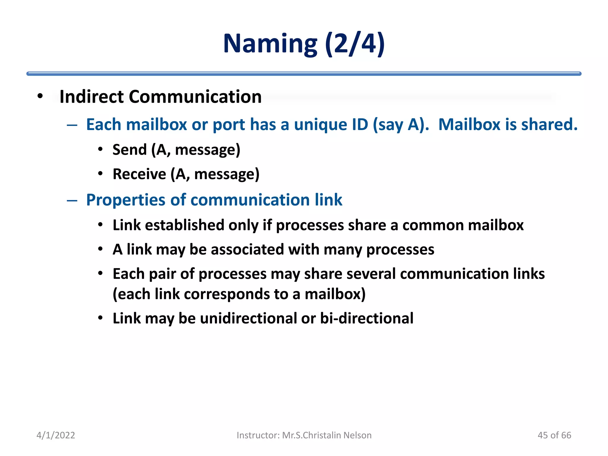 Naming (2/4)
• Indirect Communication
– Each mailbox or port has a unique ID (say A). Mailbox is shared.
• Send (A, message)
• Receive (A, message)
– Properties of communication link
• Link established only if processes share a common mailbox
• A link may be associated with many processes
• Each pair of processes may share several communication links
(each link corresponds to a mailbox)
• Link may be unidirectional or bi-directional
4/1/2022 Instructor: Mr.S.Christalin Nelson 45 of 66
 