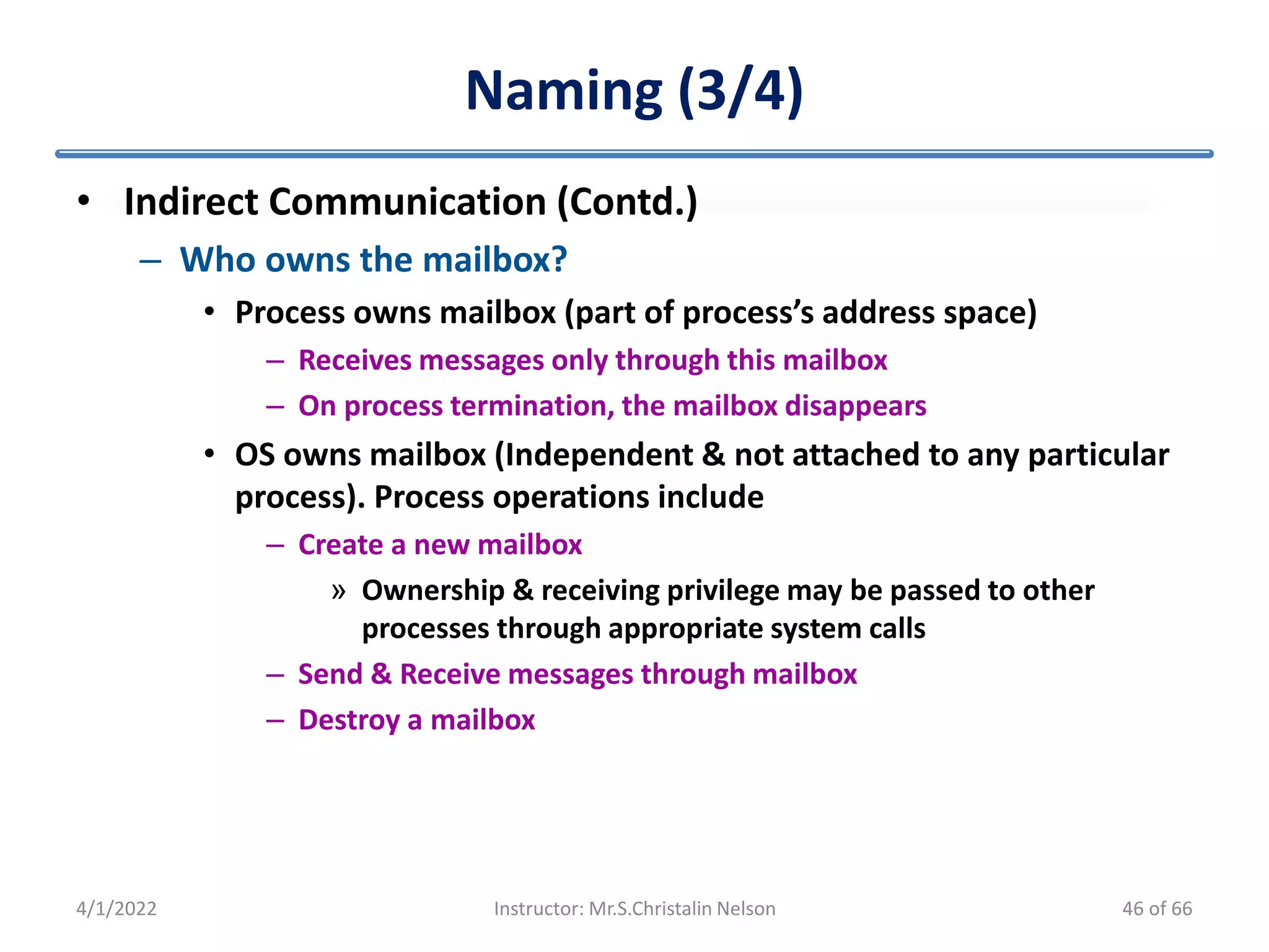 Naming (3/4)
• Indirect Communication (Contd.)
– Who owns the mailbox?
• Process owns mailbox (part of process’s address space)
– Receives messages only through this mailbox
– On process termination, the mailbox disappears
• OS owns mailbox (Independent & not attached to any particular
process). Process operations include
– Create a new mailbox
» Ownership & receiving privilege may be passed to other
processes through appropriate system calls
– Send & Receive messages through mailbox
– Destroy a mailbox
4/1/2022 Instructor: Mr.S.Christalin Nelson 46 of 66
 
