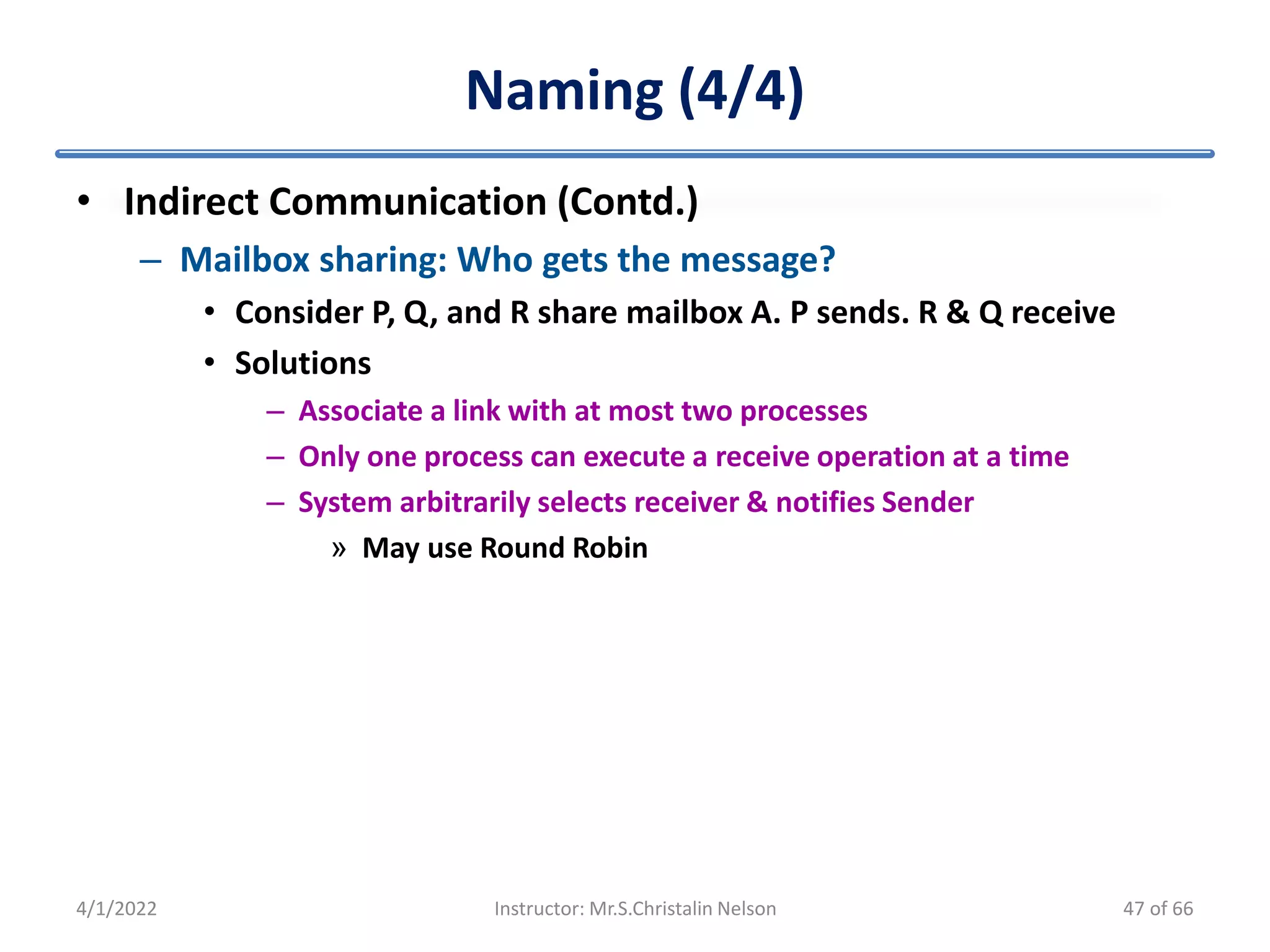 Naming (4/4)
• Indirect Communication (Contd.)
– Mailbox sharing: Who gets the message?
• Consider P, Q, and R share mailbox A. P sends. R & Q receive
• Solutions
– Associate a link with at most two processes
– Only one process can execute a receive operation at a time
– System arbitrarily selects receiver & notifies Sender
» May use Round Robin
4/1/2022 Instructor: Mr.S.Christalin Nelson 47 of 66
 