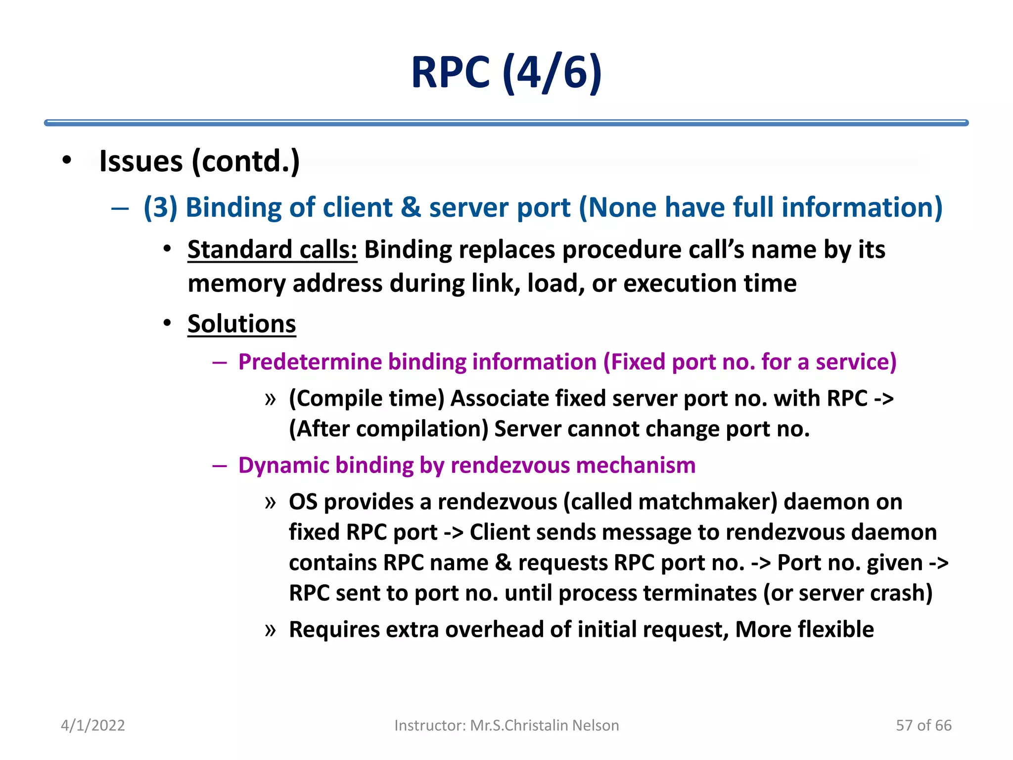 RPC (4/6)
• Issues (contd.)
– (3) Binding of client & server port (None have full information)
• Standard calls: Binding replaces procedure call’s name by its
memory address during link, load, or execution time
• Solutions
– Predetermine binding information (Fixed port no. for a service)
» (Compile time) Associate fixed server port no. with RPC ->
(After compilation) Server cannot change port no.
– Dynamic binding by rendezvous mechanism
» OS provides a rendezvous (called matchmaker) daemon on
fixed RPC port -> Client sends message to rendezvous daemon
contains RPC name & requests RPC port no. -> Port no. given ->
RPC sent to port no. until process terminates (or server crash)
» Requires extra overhead of initial request, More flexible
4/1/2022 Instructor: Mr.S.Christalin Nelson 57 of 66
 