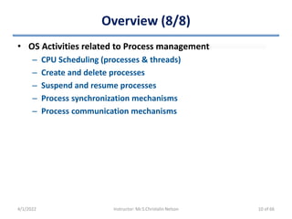 Overview (8/8)
• OS Activities related to Process management
– CPU Scheduling (processes & threads)
– Create and delete processes
– Suspend and resume processes
– Process synchronization mechanisms
– Process communication mechanisms
4/1/2022 Instructor: Mr.S.Christalin Nelson 10 of 66
 