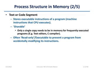 Process Structure in Memory (2/5)
• Text or Code Segment
– Stores executable instructions of a program (machine
instructions that CPU executes).
– ‘Sharable’
• Only a single copy needs to be in memory for frequently executed
programs (E.g. Text editors, C compiler).
– Often ‘Read-only’/Executable to prevent a program from
accidentally modifying its instructions.
4/1/2022 Instructor: Mr.S.Christalin Nelson 12 of 66
 