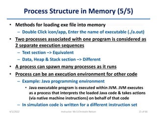 Process Structure in Memory (5/5)
• Methods for loading exe file into memory
– Double Click icon/app, Enter the name of executable (./a.out)
• Two processes associated with one program is considered as
2 separate execution sequences
– Text section –> Equivalent
– Data, Heap & Stack section –> Different
• A process can spawn many processes as it runs
• Process can be an execution environment for other code
– Example: Java programming environment
• Java executable program is executed within JVM. JVM executes
as a process that interprets the loaded Java code & takes actions
(via native machine instructions) on behalf of that code
– In simulation code is written for a different instruction set
4/1/2022 Instructor: Mr.S.Christalin Nelson 15 of 66
 