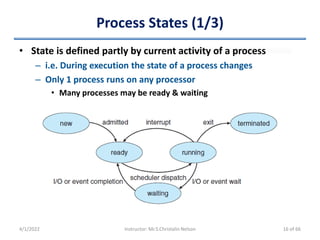 Process States (1/3)
• State is defined partly by current activity of a process
– i.e. During execution the state of a process changes
– Only 1 process runs on any processor
• Many processes may be ready & waiting
4/1/2022 Instructor: Mr.S.Christalin Nelson 16 of 66
 