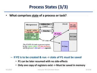 Process States (3/3)
• What comprises state of a process or task?
– If P2 is to be created & run -> state of P1 must be saved
• P1 can be later resumed with no side-effects
• Only one copy of registers exist -> Must be saved in memory
4/1/2022 Instructor: Mr.S.Christalin Nelson 18 of 66
 