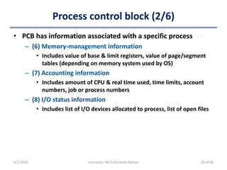 Process control block (2/6)
• PCB has information associated with a specific process
– (6) Memory-management information
• Includes value of base & limit registers, value of page/segment
tables (depending on memory system used by OS)
– (7) Accounting information
• Includes amount of CPU & real time used, time limits, account
numbers, job or process numbers
– (8) I/O status information
• Includes list of I/O devices allocated to process, list of open files
4/1/2022 Instructor: Mr.S.Christalin Nelson 20 of 66
 