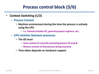 Process control block (3/6)
4/1/2022 Instructor: Mr.S.Christalin Nelson
• Context Switching (1/2)
– Process Context
• Machine environment during the time the process is actively
using the CPU
– i.e. Context includes PC, general purpose registers, etc.
– CPU switches between processes
• The OS must
– Save context of currently executing process (if any) &
– Restore context of that process being resumed
• Time taken depends on hardware support
21 of 66
 
