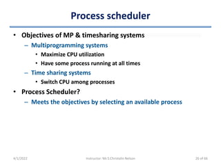Process scheduler
• Objectives of MP & timesharing systems
– Multiprogramming systems
• Maximize CPU utilization
• Have some process running at all times
– Time sharing systems
• Switch CPU among processes
• Process Scheduler?
– Meets the objectives by selecting an available process
4/1/2022 Instructor: Mr.S.Christalin Nelson 26 of 66
 