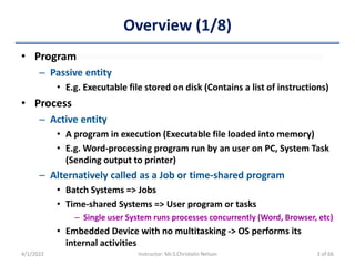 Overview (1/8)
• Program
– Passive entity
• E.g. Executable file stored on disk (Contains a list of instructions)
• Process
– Active entity
• A program in execution (Executable file loaded into memory)
• E.g. Word-processing program run by an user on PC, System Task
(Sending output to printer)
– Alternatively called as a Job or time-shared program
• Batch Systems => Jobs
• Time-shared Systems => User program or tasks
– Single user System runs processes concurrently (Word, Browser, etc)
• Embedded Device with no multitasking -> OS performs its
internal activities
4/1/2022 Instructor: Mr.S.Christalin Nelson 3 of 66
 