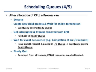 Scheduling Queues (4/5)
• After allocation of CPU, a Process can
– Execute
– Create new child process & Wait for child’s termination
• Eventually enters Ready Queue
– Get interrupted & Process removed from CPU
• Put back in Ready Queue
– Wait for event occurrence (e.g. Completion of an I/O request)
• Issue an I/O request & placed in I/O Queue -> eventually enters
Ready Queue.
– Finally Quit
• Removed from all queues, PCB & resources are deallocated.
4/1/2022 Instructor: Mr.S.Christalin Nelson 30 of 66
 