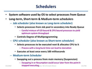 Schedulers
• System software used by OS to select processes from Queue
• Long-term, Short-term & Medium-term schedulers
– Job scheduler (also known as Long-term scheduler)
• Selects processes from Job pool in secondary into Ready Queue
– Careful mixture of I/O bound & CPU bound processes to yield
optimum system throughput
• Controls Degree of Multiprogramming
– CPU scheduler (also known as Short-term scheduler)
• Selects processes to be executed next & allocates CPU to it
– Process with a long burst time can lead to starvation
• Executes at least once every 100 milliseconds
– Medium-term Scheduler
• Swapping out a process from main memory (Suspension)
– Swapping in or Resumption could occur later from the point it
stopped executing
4/1/2022 Instructor: Mr.S.Christalin Nelson 32 of 66
 