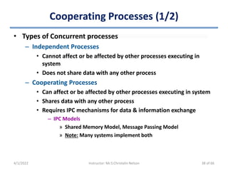 Cooperating Processes (1/2)
• Types of Concurrent processes
– Independent Processes
• Cannot affect or be affected by other processes executing in
system
• Does not share data with any other process
– Cooperating Processes
• Can affect or be affected by other processes executing in system
• Shares data with any other process
• Requires IPC mechanisms for data & information exchange
– IPC Models
» Shared Memory Model, Message Passing Model
» Note: Many systems implement both
4/1/2022 Instructor: Mr.S.Christalin Nelson 38 of 66
 