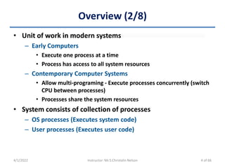 Overview (2/8)
• Unit of work in modern systems
– Early Computers
• Execute one process at a time
• Process has access to all system resources
– Contemporary Computer Systems
• Allow multi-programing - Execute processes concurrently (switch
CPU between processes)
• Processes share the system resources
• System consists of collection of processes
– OS processes (Executes system code)
– User processes (Executes user code)
4/1/2022 Instructor: Mr.S.Christalin Nelson 4 of 66
 