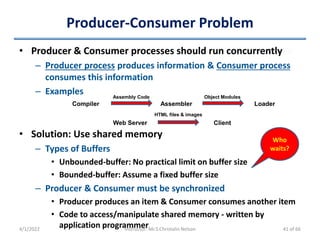 Producer-Consumer Problem
• Producer & Consumer processes should run concurrently
– Producer process produces information & Consumer process
consumes this information
– Examples
4/1/2022 Instructor: Mr.S.Christalin Nelson
Compiler Assembler Loader
Assembly Code Object Modules
Web Server Client
HTML files & images
• Solution: Use shared memory
– Types of Buffers
• Unbounded-buffer: No practical limit on buffer size
• Bounded-buffer: Assume a fixed buffer size
– Producer & Consumer must be synchronized
• Producer produces an item & Consumer consumes another item
• Code to access/manipulate shared memory - written by
application programmer
Who
waits?
41 of 66
 
