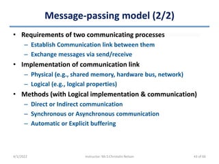 Message-passing model (2/2)
4/1/2022 Instructor: Mr.S.Christalin Nelson
• Requirements of two communicating processes
– Establish Communication link between them
– Exchange messages via send/receive
• Implementation of communication link
– Physical (e.g., shared memory, hardware bus, network)
– Logical (e.g., logical properties)
• Methods (with Logical implementation & communication)
– Direct or Indirect communication
– Synchronous or Asynchronous communication
– Automatic or Explicit buffering
43 of 66
 