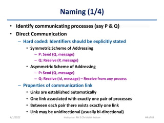 Naming (1/4)
• Identify communicating processes (say P & Q)
• Direct Communication
– Hard coded: Identifiers should be explicitly stated
• Symmetric Scheme of Addressing
– P: Send (Q, message)
– Q: Receive (P, message)
• Asymmetric Scheme of Addressing
– P: Send (Q, message)
– Q: Receive (id, message) – Receive from any process
– Properties of communication link
• Links are established automatically
• One link associated with exactly one pair of processes
• Between each pair there exists exactly one link
• Link may be unidirectional (usually bi-directional)
4/1/2022 Instructor: Mr.S.Christalin Nelson 44 of 66
 