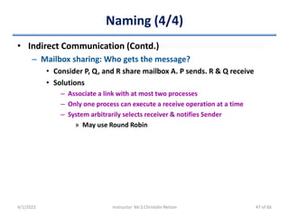 Naming (4/4)
• Indirect Communication (Contd.)
– Mailbox sharing: Who gets the message?
• Consider P, Q, and R share mailbox A. P sends. R & Q receive
• Solutions
– Associate a link with at most two processes
– Only one process can execute a receive operation at a time
– System arbitrarily selects receiver & notifies Sender
» May use Round Robin
4/1/2022 Instructor: Mr.S.Christalin Nelson 47 of 66
 