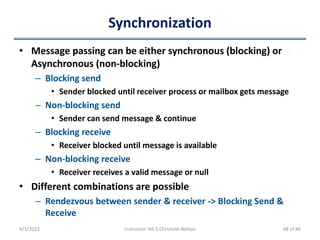 Synchronization
• Message passing can be either synchronous (blocking) or
Asynchronous (non-blocking)
– Blocking send
• Sender blocked until receiver process or mailbox gets message
– Non-blocking send
• Sender can send message & continue
– Blocking receive
• Receiver blocked until message is available
– Non-blocking receive
• Receiver receives a valid message or null
• Different combinations are possible
– Rendezvous between sender & receiver -> Blocking Send &
Receive
4/1/2022 Instructor: Mr.S.Christalin Nelson 48 of 66
 