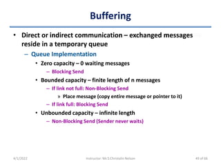 Buffering
• Direct or indirect communication – exchanged messages
reside in a temporary queue
– Queue Implementation
• Zero capacity – 0 waiting messages
– Blocking Send
• Bounded capacity – finite length of n messages
– If link not full: Non-Blocking Send
» Place message (copy entire message or pointer to it)
– If link full: Blocking Send
• Unbounded capacity – infinite length
– Non-Blocking Send (Sender never waits)
4/1/2022 Instructor: Mr.S.Christalin Nelson 49 of 66
 