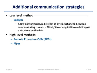 Additional communication strategies
• Low level method
– Sockets
• Allow only unstructured stream of bytes exchanged between
communicating threads – Client/Server application could impose
a structure on the data
• High-level methods
– Remote Procedure Calls (RPCs)
– Pipes
4/1/2022 Instructor: Mr.S.Christalin Nelson 51 of 66
 