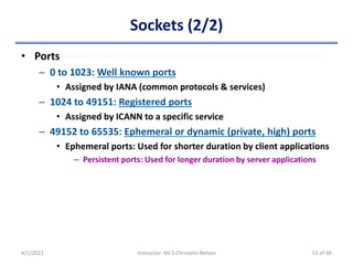 Sockets (2/2)
• Ports
– 0 to 1023: Well known ports
• Assigned by IANA (common protocols & services)
– 1024 to 49151: Registered ports
• Assigned by ICANN to a specific service
– 49152 to 65535: Ephemeral or dynamic (private, high) ports
• Ephemeral ports: Used for shorter duration by client applications
– Persistent ports: Used for longer duration by server applications
4/1/2022 Instructor: Mr.S.Christalin Nelson 53 of 66
 
