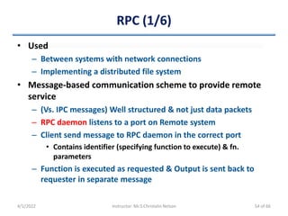RPC (1/6)
• Used
– Between systems with network connections
– Implementing a distributed file system
• Message-based communication scheme to provide remote
service
– (Vs. IPC messages) Well structured & not just data packets
– RPC daemon listens to a port on Remote system
– Client send message to RPC daemon in the correct port
• Contains identifier (specifying function to execute) & fn.
parameters
– Function is executed as requested & Output is sent back to
requester in separate message
4/1/2022 Instructor: Mr.S.Christalin Nelson 54 of 66
 