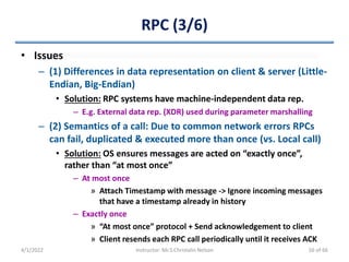 RPC (3/6)
• Issues
– (1) Differences in data representation on client & server (Little-
Endian, Big-Endian)
• Solution: RPC systems have machine-independent data rep.
– E.g. External data rep. (XDR) used during parameter marshalling
– (2) Semantics of a call: Due to common network errors RPCs
can fail, duplicated & executed more than once (vs. Local call)
• Solution: OS ensures messages are acted on “exactly once”,
rather than “at most once”
– At most once
» Attach Timestamp with message -> Ignore incoming messages
that have a timestamp already in history
– Exactly once
» “At most once” protocol + Send acknowledgement to client
» Client resends each RPC call periodically until it receives ACK
4/1/2022 Instructor: Mr.S.Christalin Nelson 56 of 66
 