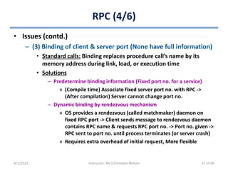 RPC (4/6)
• Issues (contd.)
– (3) Binding of client & server port (None have full information)
• Standard calls: Binding replaces procedure call’s name by its
memory address during link, load, or execution time
• Solutions
– Predetermine binding information (Fixed port no. for a service)
» (Compile time) Associate fixed server port no. with RPC ->
(After compilation) Server cannot change port no.
– Dynamic binding by rendezvous mechanism
» OS provides a rendezvous (called matchmaker) daemon on
fixed RPC port -> Client sends message to rendezvous daemon
contains RPC name & requests RPC port no. -> Port no. given ->
RPC sent to port no. until process terminates (or server crash)
» Requires extra overhead of initial request, More flexible
4/1/2022 Instructor: Mr.S.Christalin Nelson 57 of 66
 