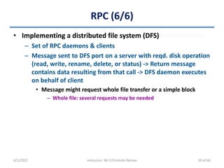 RPC (6/6)
• Implementing a distributed file system (DFS)
– Set of RPC daemons & clients
– Message sent to DFS port on a server with reqd. disk operation
(read, write, rename, delete, or status) -> Return message
contains data resulting from that call -> DFS daemon executes
on behalf of client
• Message might request whole file transfer or a simple block
– Whole file: several requests may be needed
4/1/2022 Instructor: Mr.S.Christalin Nelson 59 of 66
 