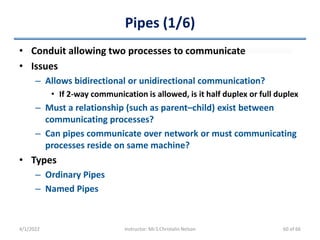 Pipes (1/6)
• Conduit allowing two processes to communicate
• Issues
– Allows bidirectional or unidirectional communication?
• If 2-way communication is allowed, is it half duplex or full duplex
– Must a relationship (such as parent–child) exist between
communicating processes?
– Can pipes communicate over network or must communicating
processes reside on same machine?
• Types
– Ordinary Pipes
– Named Pipes
4/1/2022 Instructor: Mr.S.Christalin Nelson 60 of 66
 