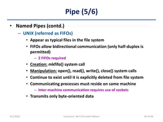 Pipe (5/6)
• Named Pipes (contd.)
– UNIX (referred as FIFOs)
• Appear as typical files in the file system
• FIFOs allow bidirectional communication (only half-duplex is
permitted)
– 2 FIFOs required
• Creation: mkfifo() system call
• Manipulation: open(), read(), write(), close() system calls
• Continue to exist until it is explicitly deleted from file system
• Communicating processes must reside on same machine
– Inter-machine communication requires use of sockets
• Transmits only byte-oriented data
4/1/2022 Instructor: Mr.S.Christalin Nelson 64 of 66
 