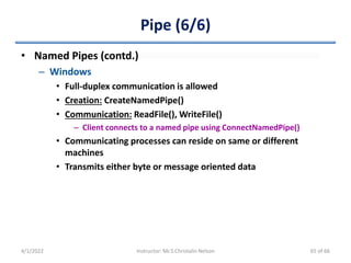 Pipe (6/6)
• Named Pipes (contd.)
– Windows
• Full-duplex communication is allowed
• Creation: CreateNamedPipe()
• Communication: ReadFile(), WriteFile()
– Client connects to a named pipe using ConnectNamedPipe()
• Communicating processes can reside on same or different
machines
• Transmits either byte or message oriented data
4/1/2022 Instructor: Mr.S.Christalin Nelson 65 of 66
 
