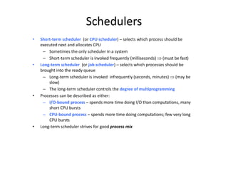 Schedulers
• Short-term scheduler (or CPU scheduler) – selects which process should be
executed next and allocates CPU
– Sometimes the only scheduler in a system
– Short-term scheduler is invoked frequently (milliseconds)  (must be fast)
• Long-term scheduler (or job scheduler) – selects which processes should be
brought into the ready queue
– Long-term scheduler is invoked infrequently (seconds, minutes)  (may be
slow)
– The long-term scheduler controls the degree of multiprogramming
• Processes can be described as either:
– I/O-bound process – spends more time doing I/O than computations, many
short CPU bursts
– CPU-bound process – spends more time doing computations; few very long
CPU bursts
• Long-term scheduler strives for good process mix
 