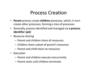 Process Creation
• Parent process create children processes, which, in turn
create other processes, forming a tree of processes
• Generally, process identified and managed via a process
identifier (pid)
• Resource sharing
– Parent and children share all resources
– Children share subset of parent’s resources
– Parent and child share no resources
• Execution
– Parent and children execute concurrently
– Parent waits until children terminate
 