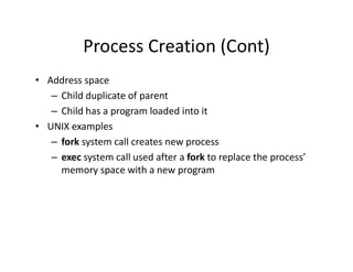 Process Creation (Cont)
• Address space
– Child duplicate of parent
– Child has a program loaded into it
• UNIX examples
– fork system call creates new process
– exec system call used after a fork to replace the process’
memory space with a new program
 