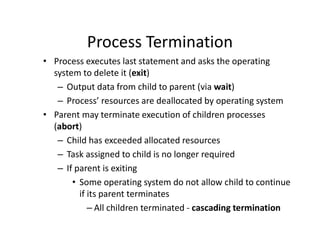 Process Termination
• Process executes last statement and asks the operating
system to delete it (exit)
– Output data from child to parent (via wait)
– Process’ resources are deallocated by operating system
• Parent may terminate execution of children processes
(abort)
– Child has exceeded allocated resources
– Task assigned to child is no longer required
– If parent is exiting
• Some operating system do not allow child to continue
if its parent terminates
– All children terminated - cascading termination
 