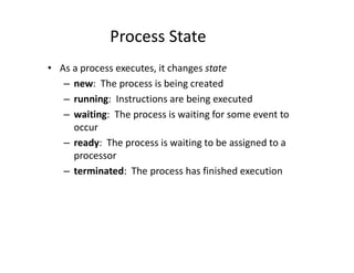 Process State
• As a process executes, it changes state
– new: The process is being created
– running: Instructions are being executed
– waiting: The process is waiting for some event to
occur
– ready: The process is waiting to be assigned to a
processor
– terminated: The process has finished execution
 