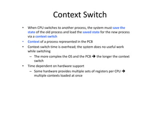 Context Switch
• When CPU switches to another process, the system must save the
state of the old process and load the saved state for the new process
via a context switch
• Context of a process represented in the PCB
• Context-switch time is overhead; the system does no useful work
while switching
– The more complex the OS and the PCB  the longer the context
switch
• Time dependent on hardware support
– Some hardware provides multiple sets of registers per CPU 
multiple contexts loaded at once
 