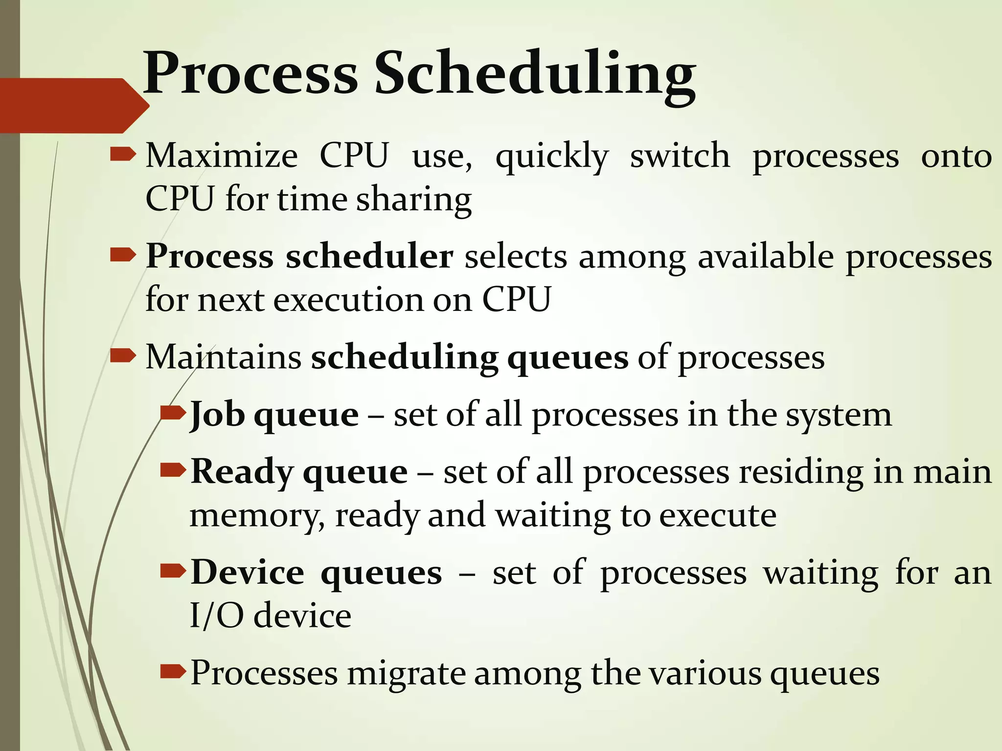 Process Scheduling
Maximize CPU use, quickly switch processes onto
CPU for time sharing
Process scheduler selects among available processes
for next execution on CPU
Maintains scheduling queues of processes
Job queue – set of all processes in the system
Ready queue – set of all processes residing in main
memory, ready and waiting to execute
Device queues – set of processes waiting for an
I/O device
Processes migrate among the various queues
 