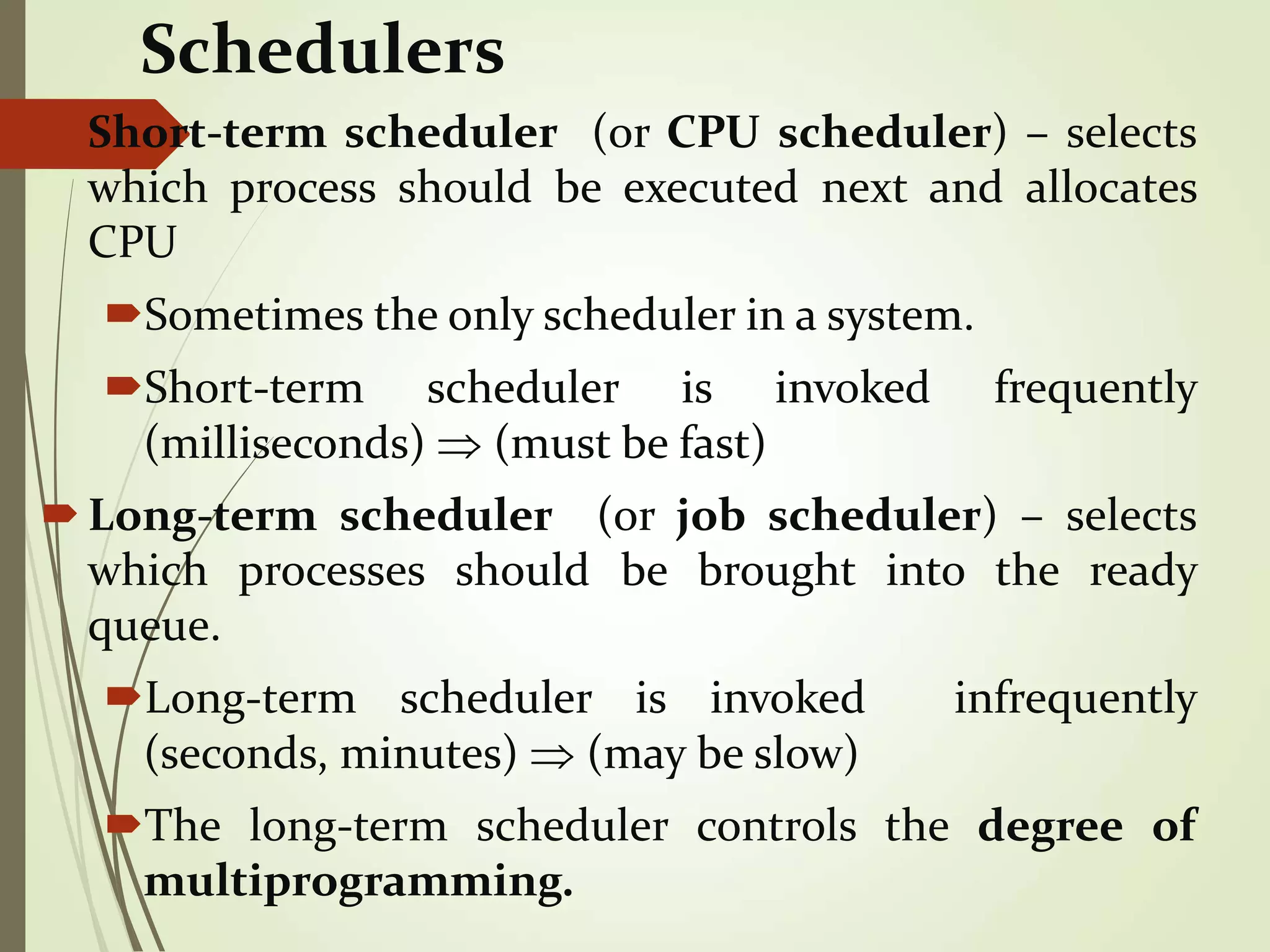 Schedulers
Short-term scheduler (or CPU scheduler) – selects
which process should be executed next and allocates
CPU
Sometimes the only scheduler in a system.
Short-term scheduler is invoked frequently
(milliseconds)  (must be fast)
Long-term scheduler (or job scheduler) – selects
which processes should be brought into the ready
queue.
Long-term scheduler is invoked infrequently
(seconds, minutes)  (may be slow)
The long-term scheduler controls the degree of
multiprogramming.
 