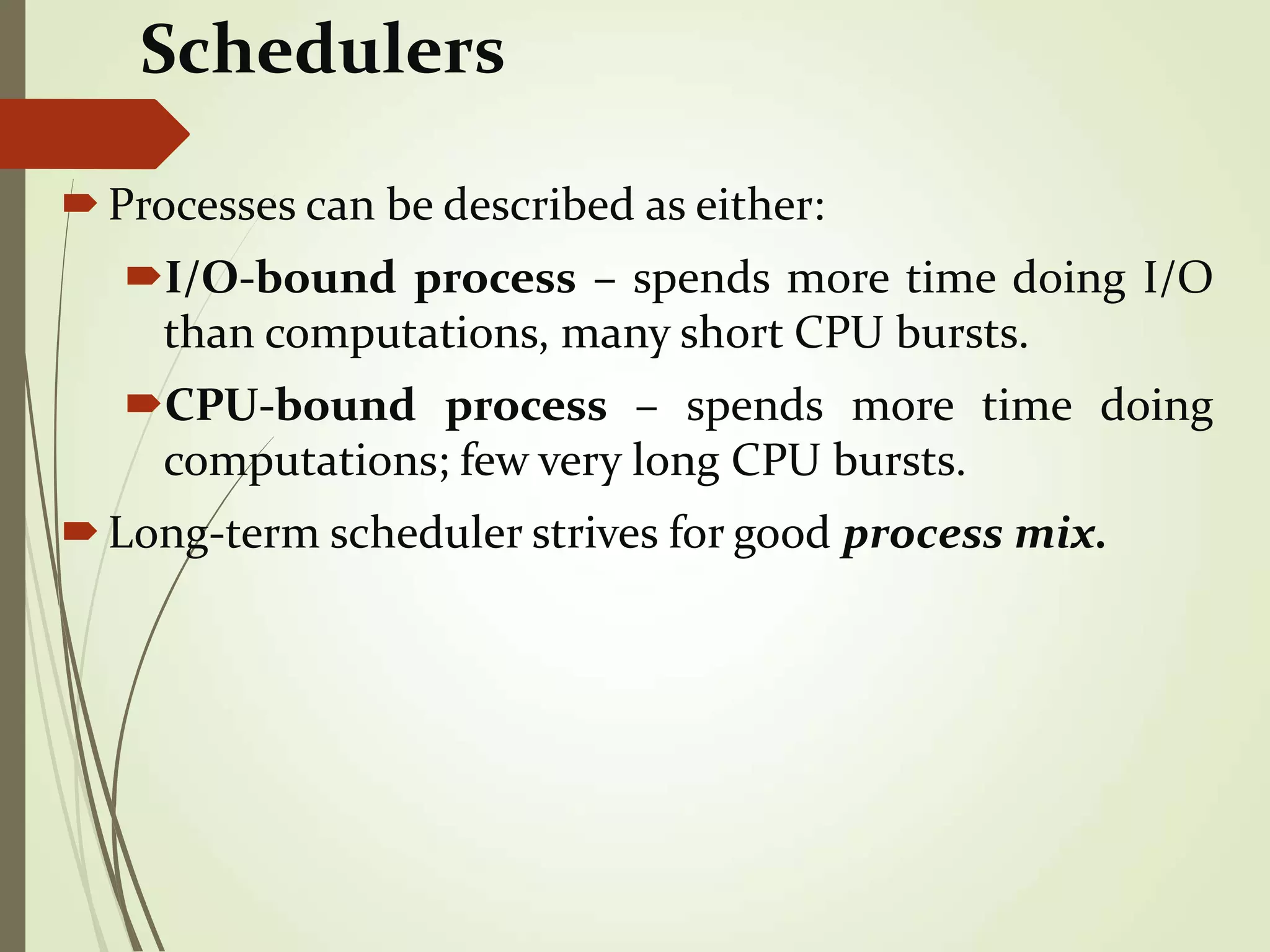 Schedulers
Processes can be described as either:
I/O-bound process – spends more time doing I/O
than computations, many short CPU bursts.
CPU-bound process – spends more time doing
computations; few very long CPU bursts.
Long-term scheduler strives for good process mix.
 