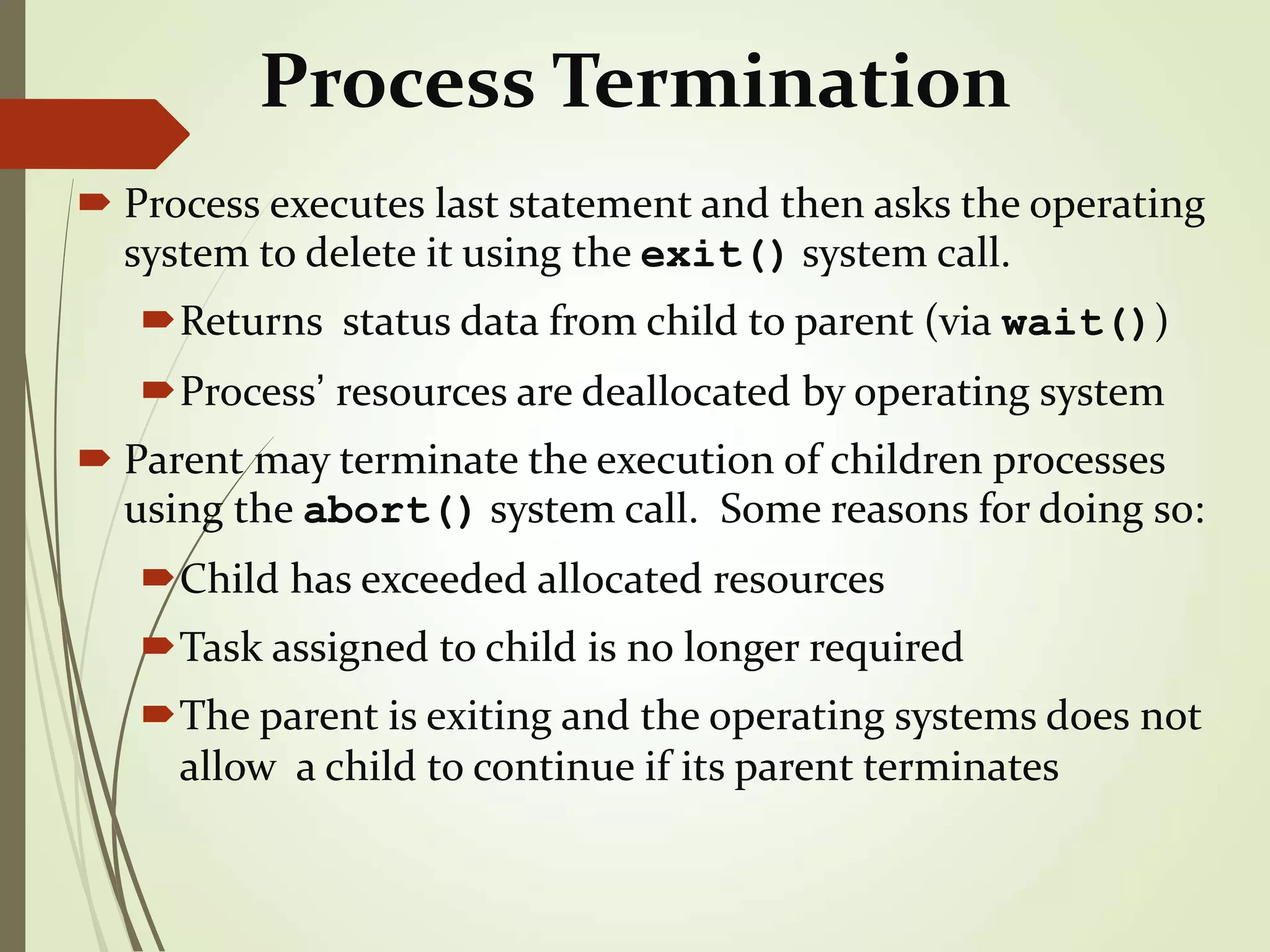 Process Termination
 Process executes last statement and then asks the operating
system to delete it using the exit() system call.
Returns status data from child to parent (via wait())
Process’ resources are deallocated by operating system
 Parent may terminate the execution of children processes
using the abort() system call. Some reasons for doing so:
Child has exceeded allocated resources
Task assigned to child is no longer required
The parent is exiting and the operating systems does not
allow a child to continue if its parent terminates
 