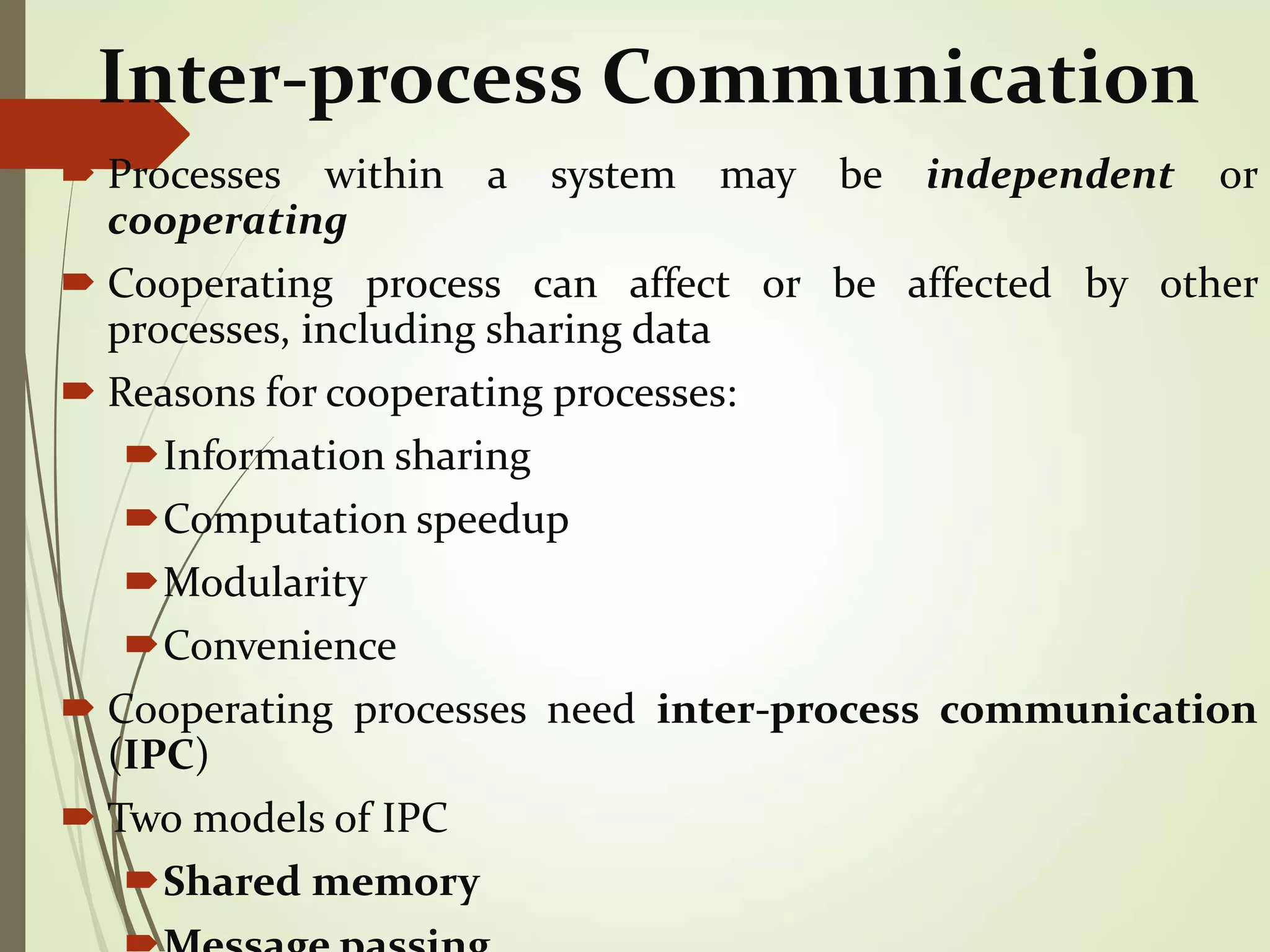 Inter-process Communication
 Processes within a system may be independent or
cooperating
 Cooperating process can affect or be affected by other
processes, including sharing data
 Reasons for cooperating processes:
Information sharing
Computation speedup
Modularity
Convenience
 Cooperating processes need inter-process communication
(IPC)
 Two models of IPC
Shared memory
 