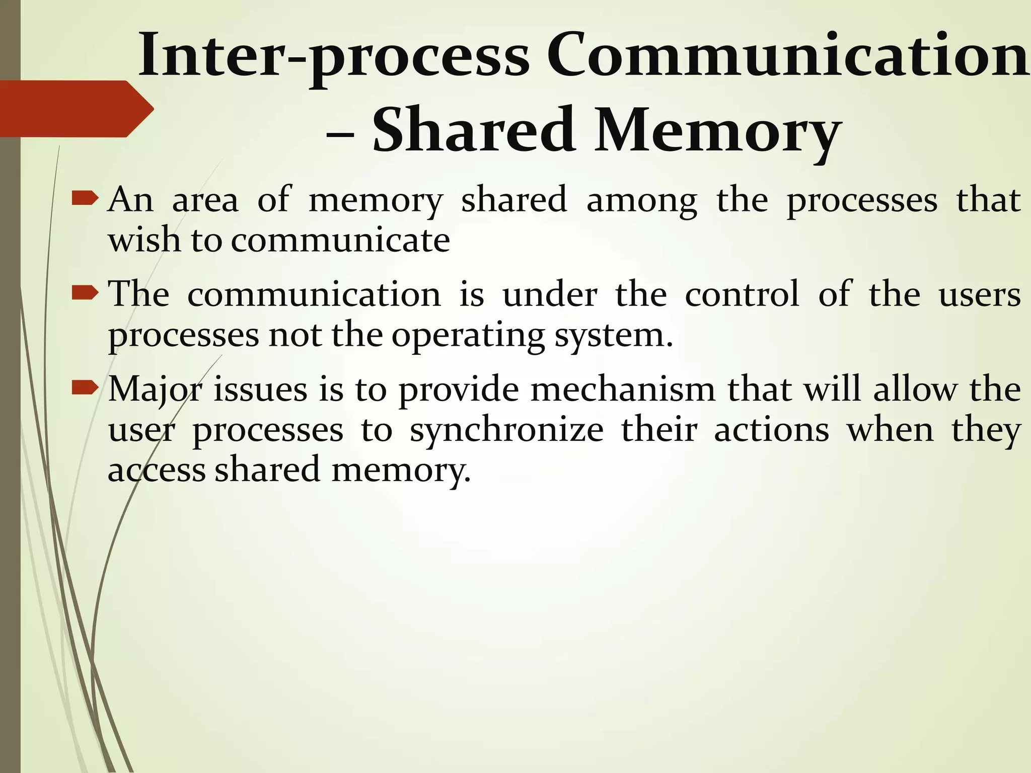 Inter-process Communication
– Shared Memory
An area of memory shared among the processes that
wish to communicate
The communication is under the control of the users
processes not the operating system.
Major issues is to provide mechanism that will allow the
user processes to synchronize their actions when they
access shared memory.
 