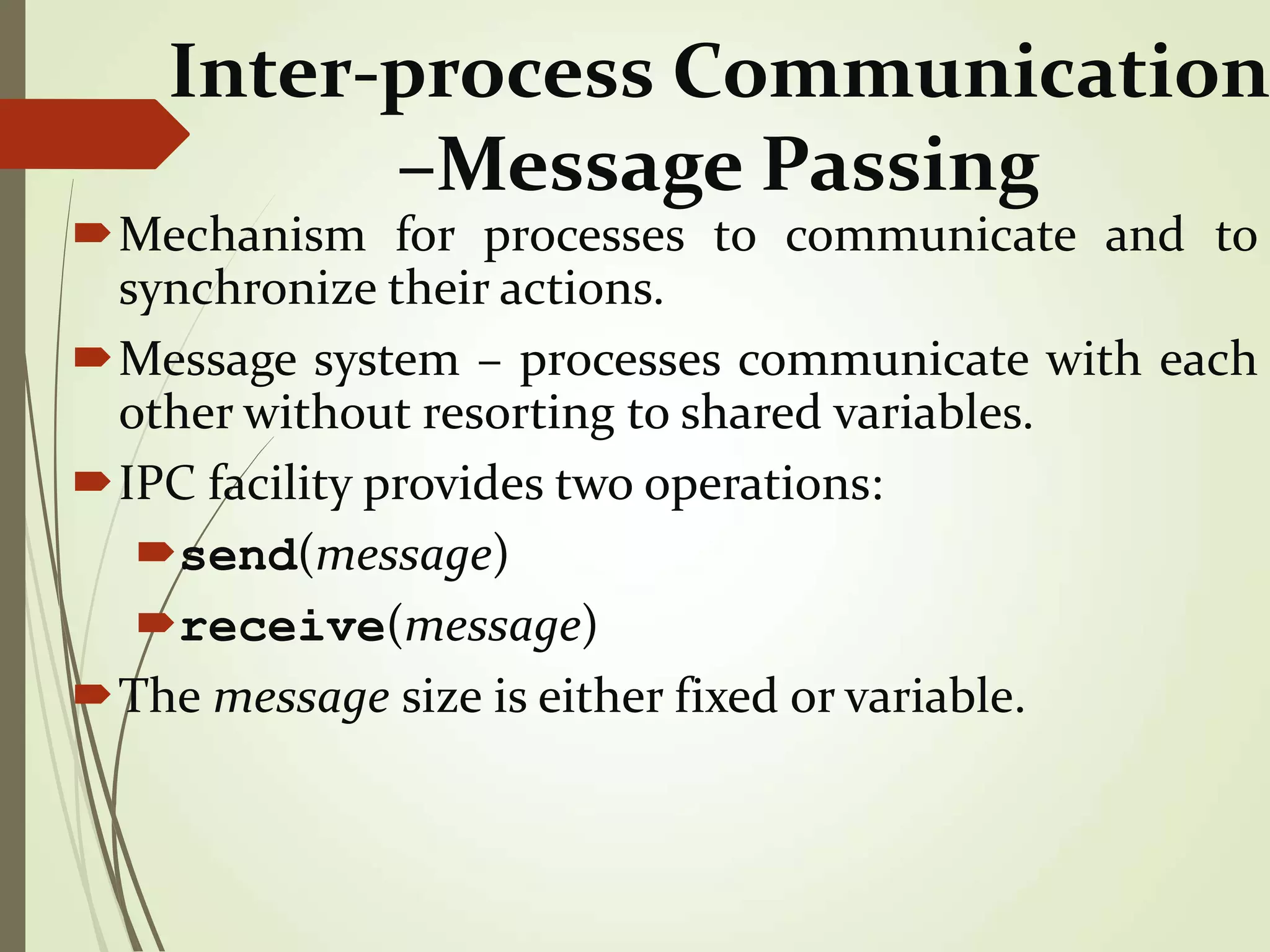 Inter-process Communication
–Message Passing
Mechanism for processes to communicate and to
synchronize their actions.
Message system – processes communicate with each
other without resorting to shared variables.
IPC facility provides two operations:
send(message)
receive(message)
The message size is either fixed or variable.
 