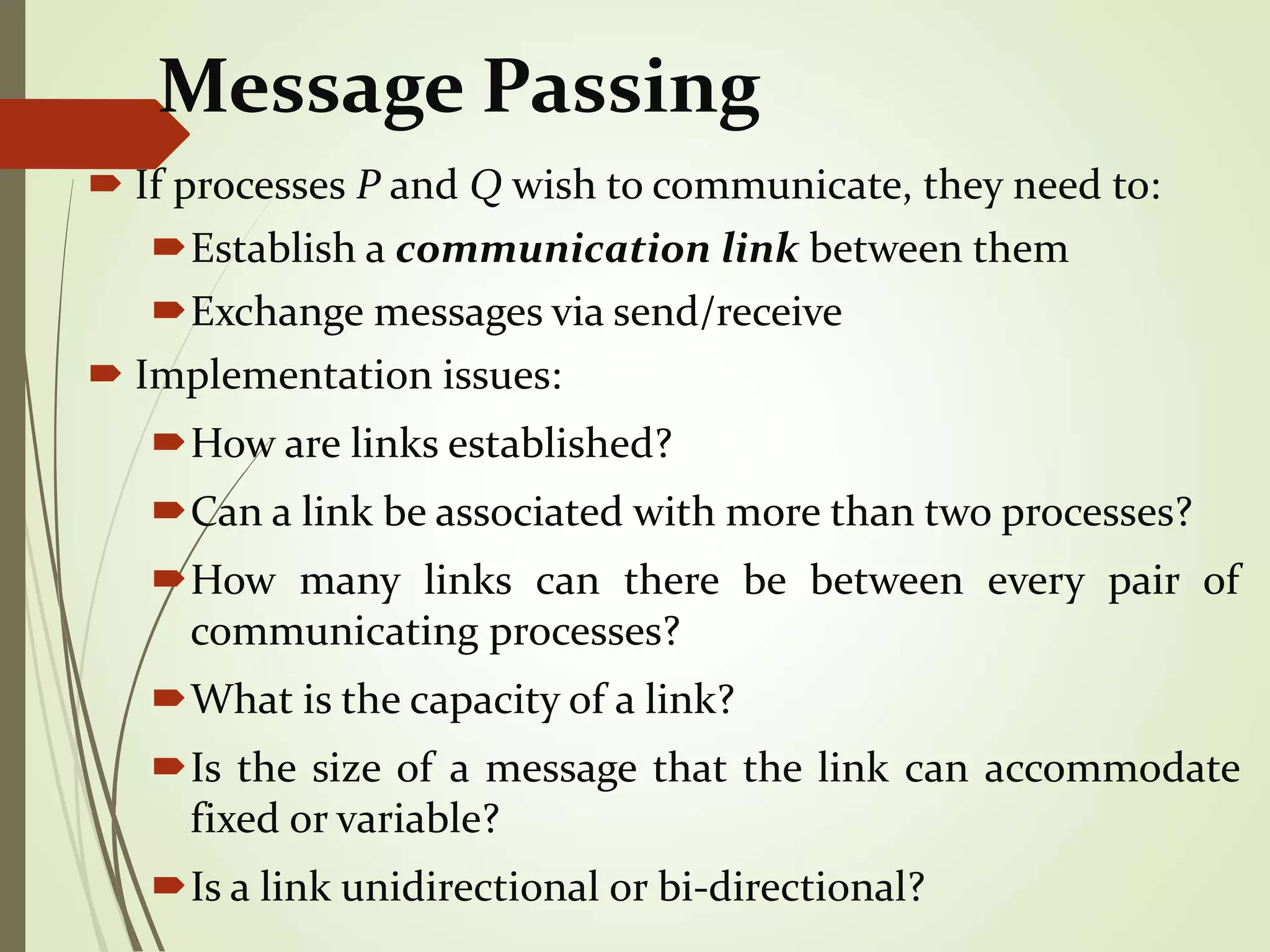 Message Passing
 If processes P and Q wish to communicate, they need to:
Establish a communication link between them
Exchange messages via send/receive
 Implementation issues:
How are links established?
Can a link be associated with more than two processes?
How many links can there be between every pair of
communicating processes?
What is the capacity of a link?
Is the size of a message that the link can accommodate
fixed or variable?
Is a link unidirectional or bi-directional?
 